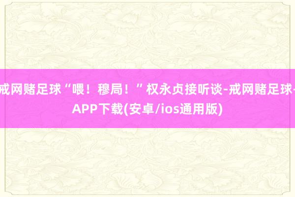 戒网赌足球“喂！穆局！”权永贞接听谈-戒网赌足球-APP下载(安卓/ios通用版)