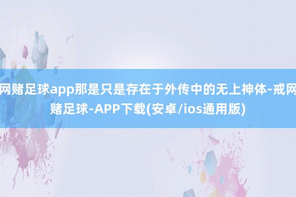 网赌足球app那是只是存在于外传中的无上神体-戒网赌足球-APP下载(安卓/ios通用版)