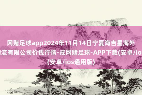 网赌足球app2024年11月14日宁夏海吉星海外农居品物流有限公司价钱行情-戒网赌足球-APP下载(安卓/ios通用版)