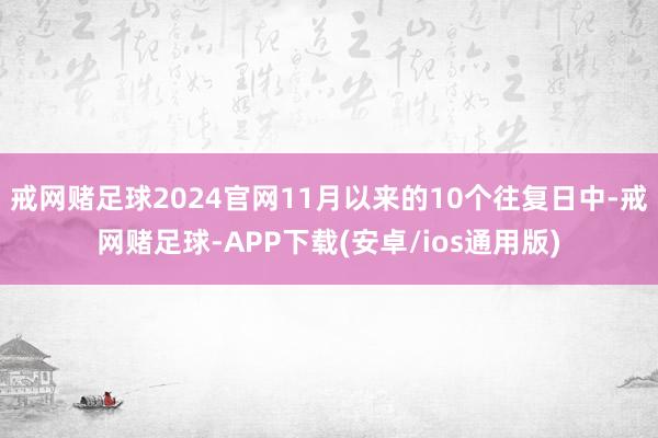 戒网赌足球2024官网11月以来的10个往复日中-戒网赌足球-APP下载(安卓/ios通用版)