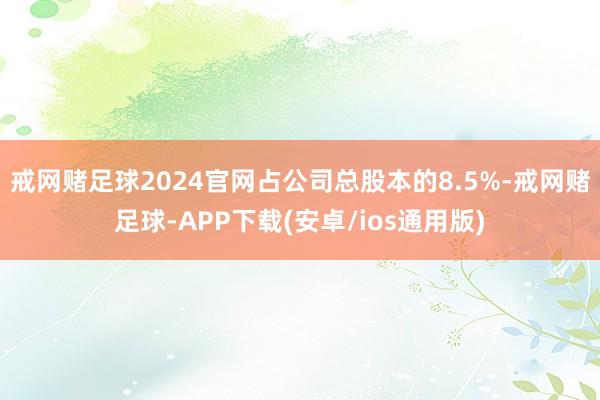 戒网赌足球2024官网占公司总股本的8.5%-戒网赌足球-APP下载(安卓/ios通用版)