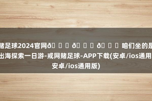 戒网赌足球2024官网🌈🌈🌈咱们坐的是情绪号出海探索一日游-戒网赌足球-APP下载(安卓/ios通用版)