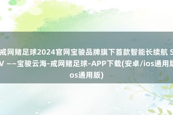 戒网赌足球2024官网宝骏品牌旗下首款智能长续航 SUV ——宝骏云海-戒网赌足球-APP下载(安卓/ios通用版)