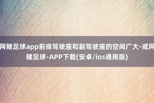 网赌足球app前排驾驶座和副驾驶座的空间广大-戒网赌足球-APP下载(安卓/ios通用版)