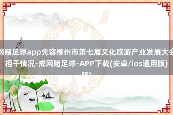 网赌足球app先容柳州市第七届文化旅游产业发展大会相干情况-戒网赌足球-APP下载(安卓/ios通用版)