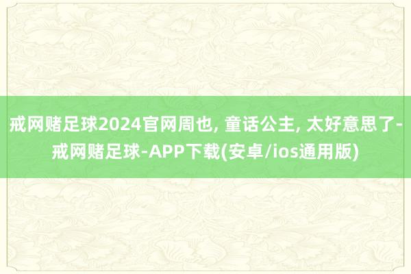 戒网赌足球2024官网周也, 童话公主, 太好意思了-戒网赌足球-APP下载(安卓/ios通用版)