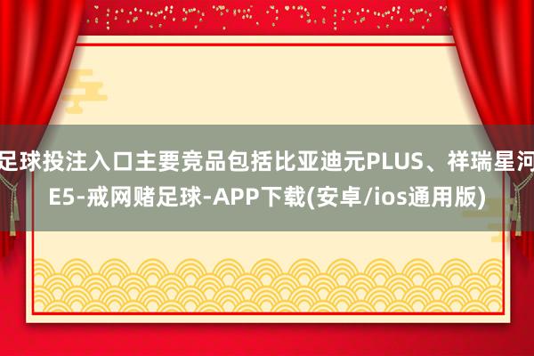 足球投注入口主要竞品包括比亚迪元PLUS、祥瑞星河E5-戒网赌足球-APP下载(安卓/ios通用版)