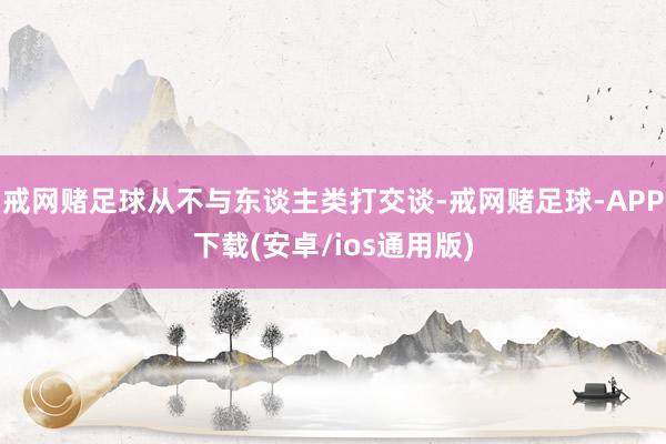 戒网赌足球从不与东谈主类打交谈-戒网赌足球-APP下载(安卓/ios通用版)