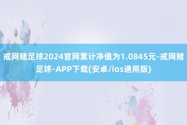 戒网赌足球2024官网累计净值为1.0845元-戒网赌足球-APP下载(安卓/ios通用版)