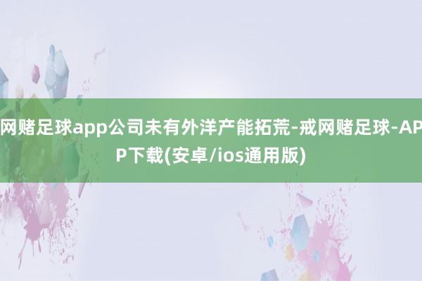 网赌足球app公司未有外洋产能拓荒-戒网赌足球-APP下载(安卓/ios通用版)