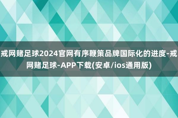 戒网赌足球2024官网有序鞭策品牌国际化的进度-戒网赌足球-APP下载(安卓/ios通用版)