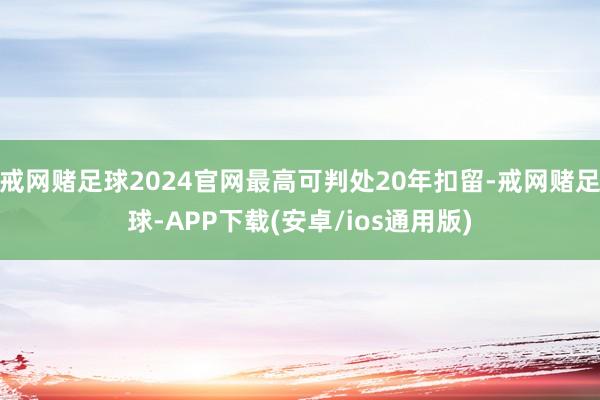 戒网赌足球2024官网最高可判处20年扣留-戒网赌足球-APP下载(安卓/ios通用版)