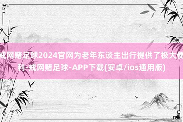 戒网赌足球2024官网为老年东谈主出行提供了极大便利-戒网赌足球-APP下载(安卓/ios通用版)