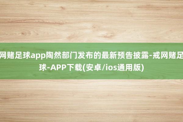 网赌足球app陶然部门发布的最新预告披露-戒网赌足球-APP下载(安卓/ios通用版)