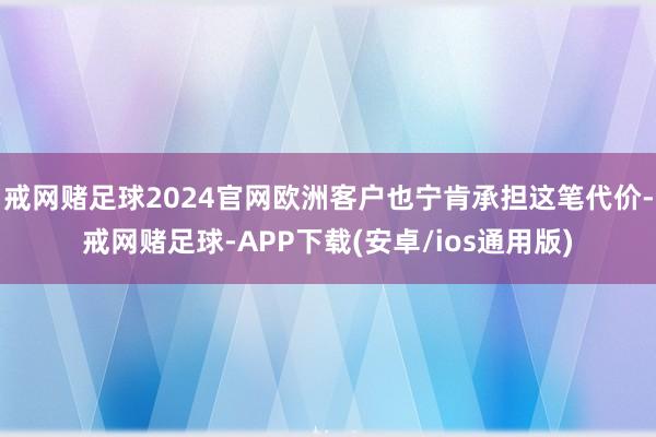 戒网赌足球2024官网欧洲客户也宁肯承担这笔代价-戒网赌足球-APP下载(安卓/ios通用版)