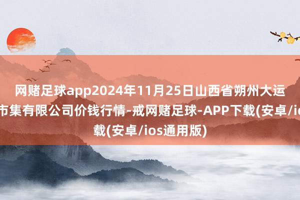 网赌足球app2024年11月25日山西省朔州大运果菜批发市集有限公司价钱行情-戒网赌足球-APP下载(安卓/ios通用版)