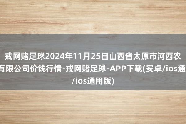 戒网赌足球2024年11月25日山西省太原市河西农家具有限公司价钱行情-戒网赌足球-APP下载(安卓/ios通用版)