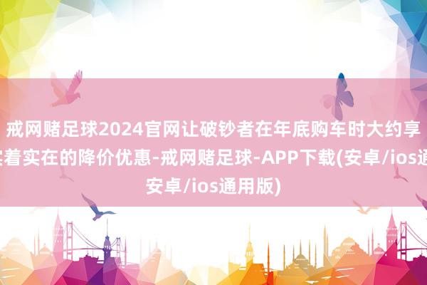 戒网赌足球2024官网让破钞者在年底购车时大约享受到实着实在的降价优惠-戒网赌足球-APP下载(安卓/ios通用版)