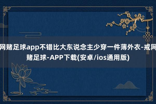 网赌足球app不错比大东说念主少穿一件薄外衣-戒网赌足球-APP下载(安卓/ios通用版)