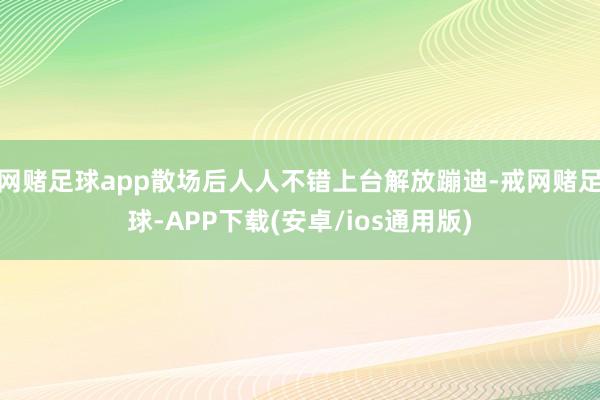 网赌足球app散场后人人不错上台解放蹦迪-戒网赌足球-APP下载(安卓/ios通用版)