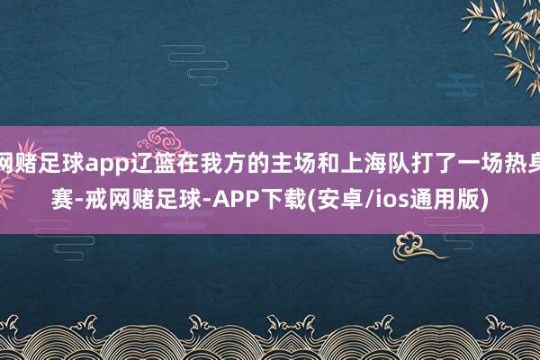 网赌足球app辽篮在我方的主场和上海队打了一场热身赛-戒网赌足球-APP下载(安卓/ios通用版)