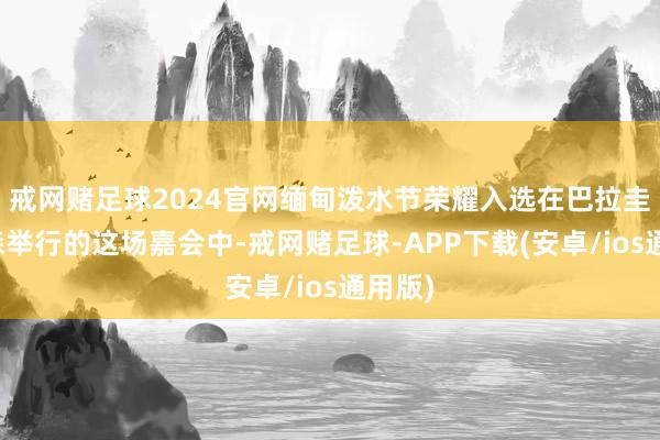 戒网赌足球2024官网缅甸泼水节荣耀入选在巴拉圭亚松森举行的这场嘉会中-戒网赌足球-APP下载(安卓/ios通用版)