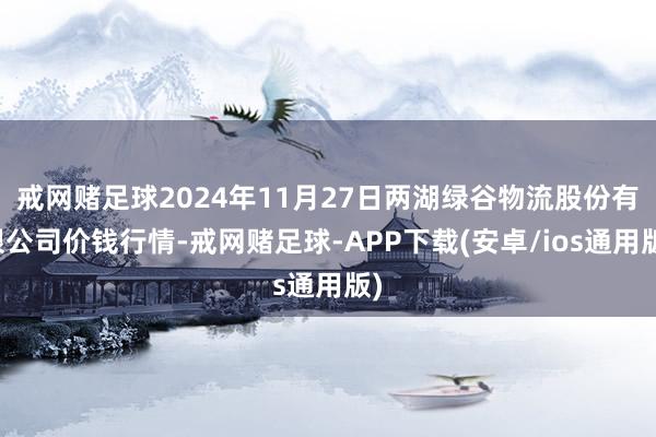 戒网赌足球2024年11月27日两湖绿谷物流股份有限公司价钱行情-戒网赌足球-APP下载(安卓/ios通用版)