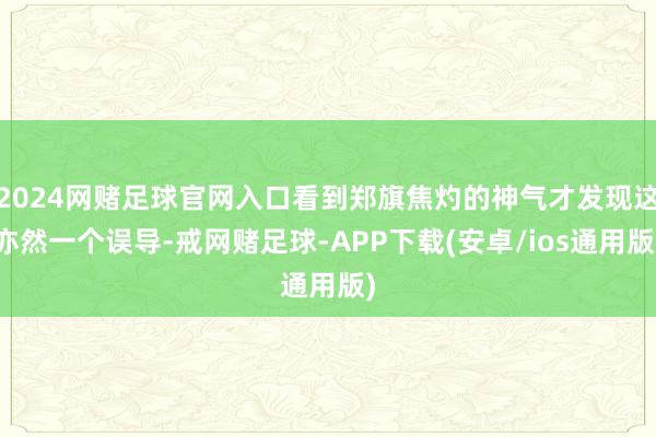 2024网赌足球官网入口看到郑旗焦灼的神气才发现这亦然一个误导-戒网赌足球-APP下载(安卓/ios通用版)