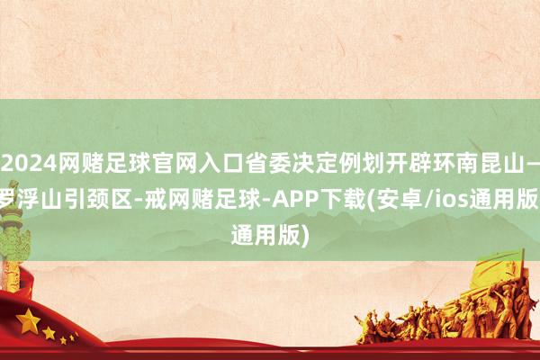 2024网赌足球官网入口省委决定例划开辟环南昆山—罗浮山引颈区-戒网赌足球-APP下载(安卓/ios通用版)