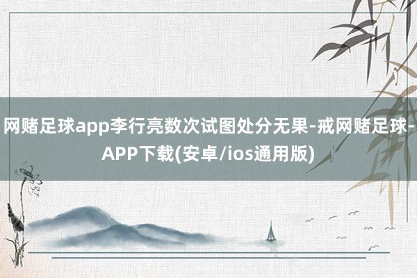 网赌足球app李行亮数次试图处分无果-戒网赌足球-APP下载(安卓/ios通用版)