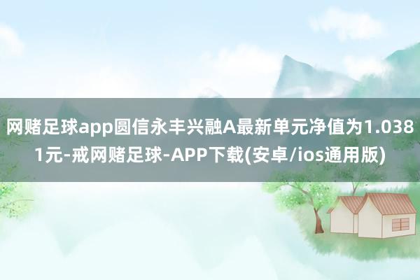 网赌足球app圆信永丰兴融A最新单元净值为1.0381元-戒网赌足球-APP下载(安卓/ios通用版)