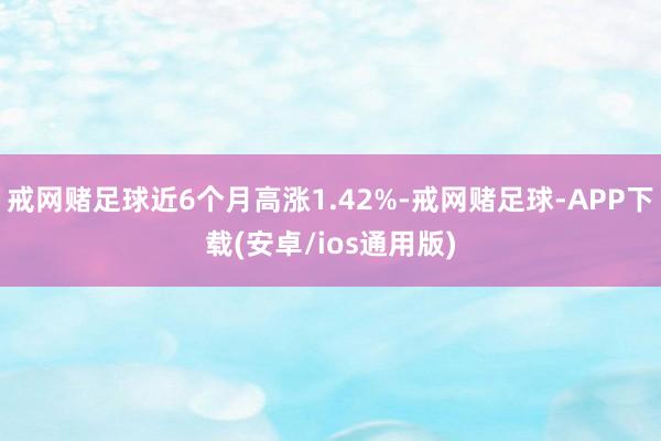 戒网赌足球近6个月高涨1.42%-戒网赌足球-APP下载(安卓/ios通用版)