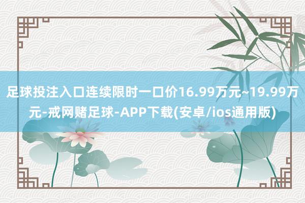 足球投注入口连续限时一口价16.99万元~19.99万元-戒网赌足球-APP下载(安卓/ios通用版)