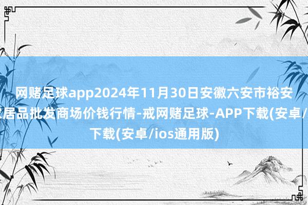 网赌足球app2024年11月30日安徽六安市裕安区紫竹林农居品批发商场价钱行情-戒网赌足球-APP下载(安卓/ios通用版)