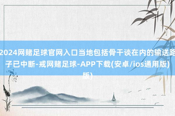 2024网赌足球官网入口当地包括骨干谈在内的输送路子已中断-戒网赌足球-APP下载(安卓/ios通用版)