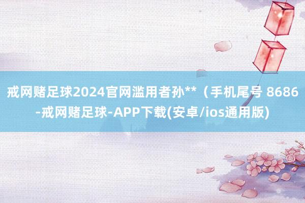 戒网赌足球2024官网滥用者孙**（手机尾号 8686-戒网赌足球-APP下载(安卓/ios通用版)