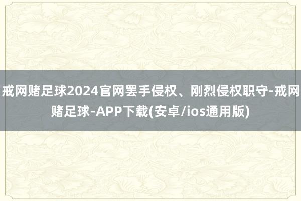 戒网赌足球2024官网罢手侵权、刚烈侵权职守-戒网赌足球-APP下载(安卓/ios通用版)