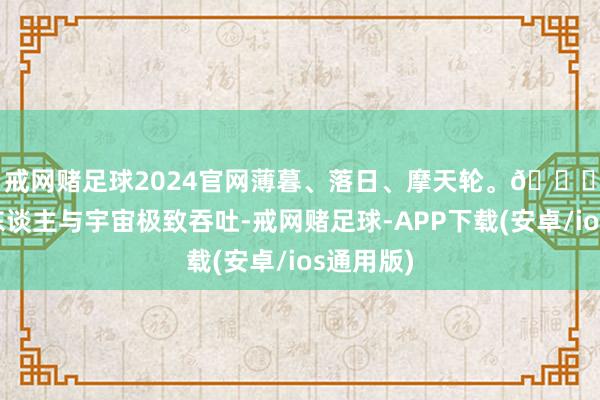 戒网赌足球2024官网薄暮、落日、摩天轮。🌇🎡东谈主与宇宙极致吞吐-戒网赌足球-APP下载(安卓/ios通用版)