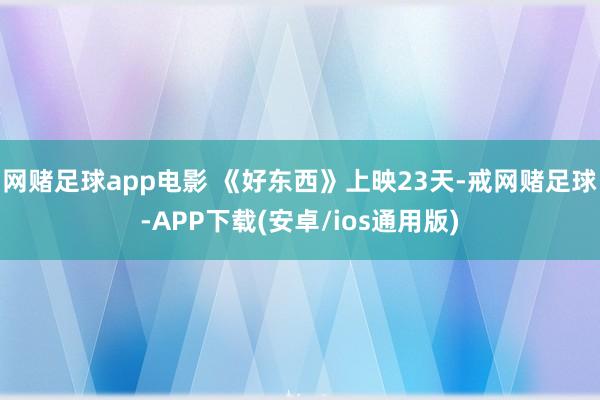 网赌足球app电影 《好东西》上映23天-戒网赌足球-APP下载(安卓/ios通用版)