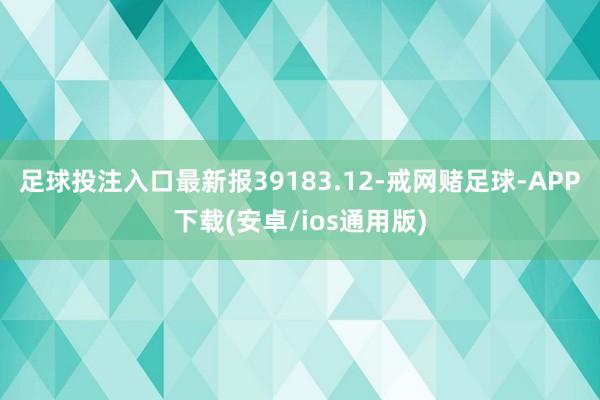 足球投注入口最新报39183.12-戒网赌足球-APP下载(安卓/ios通用版)