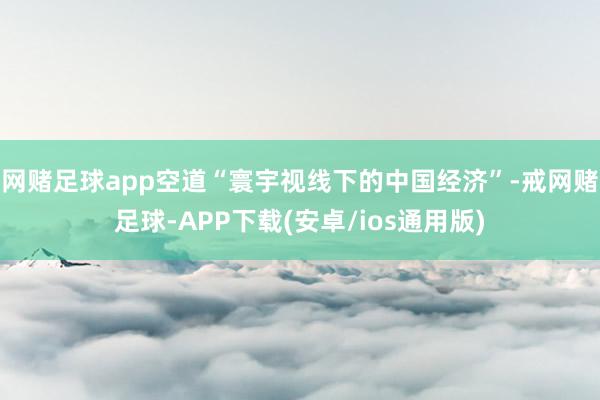 网赌足球app空道“寰宇视线下的中国经济”-戒网赌足球-APP下载(安卓/ios通用版)