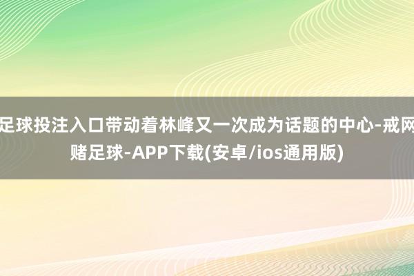 足球投注入口带动着林峰又一次成为话题的中心-戒网赌足球-APP下载(安卓/ios通用版)