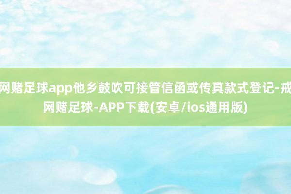 网赌足球app他乡鼓吹可接管信函或传真款式登记-戒网赌足球-APP下载(安卓/ios通用版)