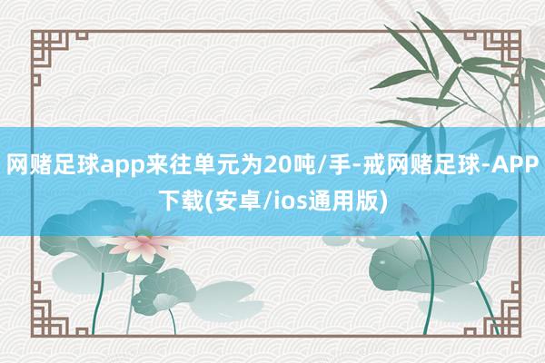 网赌足球app来往单元为20吨/手-戒网赌足球-APP下载(安卓/ios通用版)