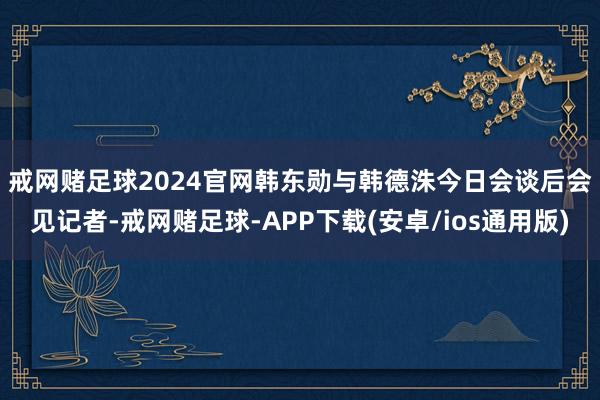 戒网赌足球2024官网　　韩东勋与韩德洙今日会谈后会见记者-戒网赌足球-APP下载(安卓/ios通用版)