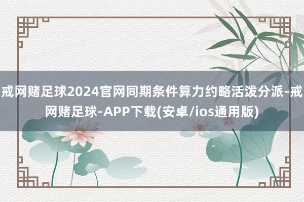 戒网赌足球2024官网同期条件算力约略活泼分派-戒网赌足球-APP下载(安卓/ios通用版)