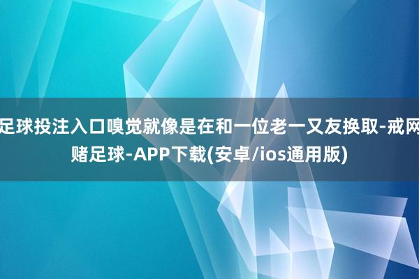 足球投注入口嗅觉就像是在和一位老一又友换取-戒网赌足球-APP下载(安卓/ios通用版)