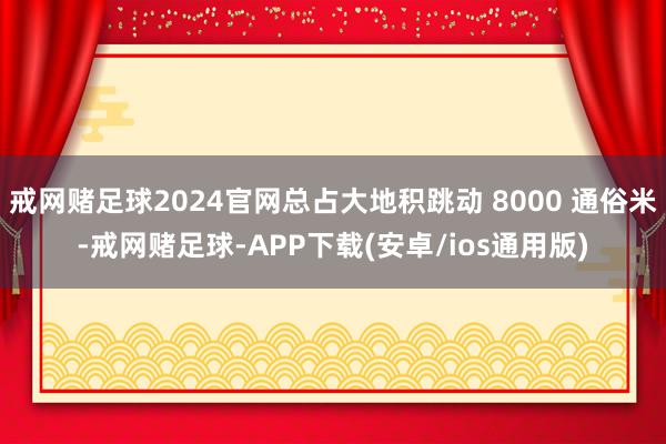 戒网赌足球2024官网总占大地积跳动 8000 通俗米-戒网赌足球-APP下载(安卓/ios通用版)