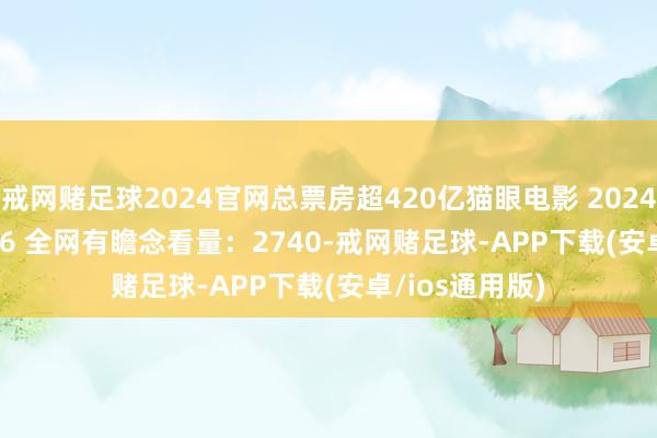 戒网赌足球2024官网总票房超420亿猫眼电影 2024-12-29 09:36 全网有瞻念看量：2740-戒网赌足球-APP下载(安卓/ios通用版)