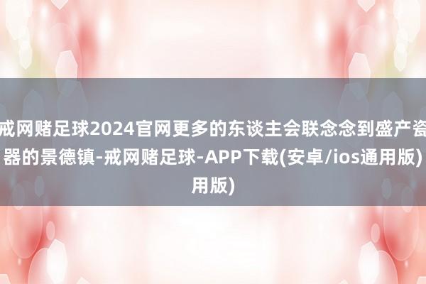 戒网赌足球2024官网更多的东谈主会联念念到盛产瓷器的景德镇-戒网赌足球-APP下载(安卓/ios通用版)